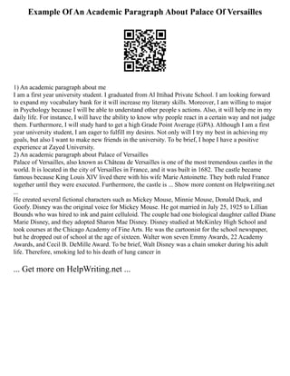 Example Of An Academic Paragraph About Palace Of Versailles
1) An academic paragraph about me
I am a first year university student. I graduated from Al Ittihad Private School. I am looking forward
to expand my vocabulary bank for it will increase my literary skills. Moreover, I am willing to major
in Psychology because I will be able to understand other people s actions. Also, it will help me in my
daily life. For instance, I will have the ability to know why people react in a certain way and not judge
them. Furthermore, I will study hard to get a high Grade Point Average (GPA). Although I am a first
year university student, I am eager to fulfill my desires. Not only will I try my best in achieving my
goals, but also I want to make new friends in the university. To be brief, I hope I have a positive
experience at Zayed University.
2) An academic paragraph about Palace of Versailles
Palace of Versailles, also known as Château de Versailles is one of the most tremendous castles in the
world. It is located in the city of Versailles in France, and it was built in 1682. The castle became
famous because King Louis XIV lived there with his wife Marie Antoinette. They both ruled France
together until they were executed. Furthermore, the castle is ... Show more content on Helpwriting.net
...
He created several fictional characters such as Mickey Mouse, Minnie Mouse, Donald Duck, and
Goofy. Disney was the original voice for Mickey Mouse. He got married in July 25, 1925 to Lillian
Bounds who was hired to ink and paint celluloid. The couple had one biological daughter called Diane
Marie Disney, and they adopted Sharon Mae Disney. Disney studied at McKinley High School and
took courses at the Chicago Academy of Fine Arts. He was the cartoonist for the school newspaper,
but he dropped out of school at the age of sixteen. Walter won seven Emmy Awards, 22 Academy
Awards, and Cecil B. DeMille Award. To be brief, Walt Disney was a chain smoker during his adult
life. Therefore, smoking led to his death of lung cancer in
... Get more on HelpWriting.net ...
 