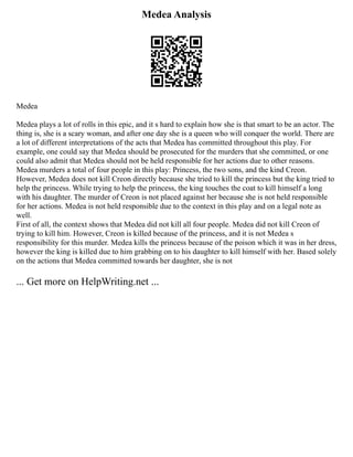 Medea Analysis
Medea
Medea plays a lot of rolls in this epic, and it s hard to explain how she is that smart to be an actor. The
thing is, she is a scary woman, and after one day she is a queen who will conquer the world. There are
a lot of different interpretations of the acts that Medea has committed throughout this play. For
example, one could say that Medea should be prosecuted for the murders that she committed, or one
could also admit that Medea should not be held responsible for her actions due to other reasons.
Medea murders a total of four people in this play: Princess, the two sons, and the kind Creon.
However, Medea does not kill Creon directly because she tried to kill the princess but the king tried to
help the princess. While trying to help the princess, the king touches the coat to kill himself a long
with his daughter. The murder of Creon is not placed against her because she is not held responsible
for her actions. Medea is not held responsible due to the context in this play and on a legal note as
well.
First of all, the context shows that Medea did not kill all four people. Medea did not kill Creon of
trying to kill him. However, Creon is killed because of the princess, and it is not Medea s
responsibility for this murder. Medea kills the princess because of the poison which it was in her dress,
however the king is killed due to him grabbing on to his daughter to kill himself with her. Based solely
on the actions that Medea committed towards her daughter, she is not
... Get more on HelpWriting.net ...
 
