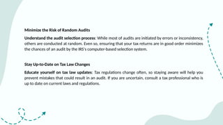 Minimize the Risk of Random Audits
Understand the audit selection process: While most of audits are initiated by errors or inconsistency,
others are conducted at random. Even so, ensuring that your tax returns are in good order minimizes
the chances of an audit by the IRS's computer-based selection system.
Stay Up-to-Date on Tax Law Changes
Educate yourself on tax law updates: Tax regulations change often, so staying aware will help you
prevent mistakes that could result in an audit. If you are uncertain, consult a tax professional who is
up to date on current laws and regulations.
 