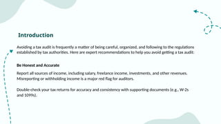Introduction
Avoiding a tax audit is frequently a matter of being careful, organized, and following to the regulations
established by tax authorities. Here are expert recommendations to help you avoid getting a tax audit:
Be Honest and Accurate
Report all sources of income, including salary, freelance income, investments, and other revenues.
Misreporting or withholding income is a major red flag for auditors.
Double-check your tax returns for accuracy and consistency with supporting documents (e.g., W-2s
and 1099s).
 