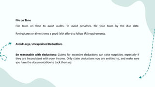 File on Time
File taxes on time to avoid audits. To avoid penalties, file your taxes by the due date.
Paying taxes on time shows a good faith effort to follow IRS requirements.
Avoid Large, Unexplained Deductions
Be reasonable with deductions: Claims for excessive deductions can raise suspicion, especially if
they are inconsistent with your income. Only claim deductions you are entitled to, and make sure
you have the documentation to back them up.
 