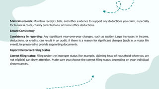 Maintain records: Maintain receipts, bills, and other evidence to support any deductions you claim, especially
for business costs, charity contributions, or home office deductions.
Ensure Consistency
Consistency in reporting: Any significant year-over-year changes, such as sudden Large increases in income,
deductions, or credits, can result in an audit. If there is a reason for significant changes (such as a major life
event), be prepared to provide supporting documents.
Report the Correct Filing Status
Correct filing status: Filing under the improper status (for example, claiming head of household when you are
not eligible) can draw attention. Make sure you choose the correct filing status depending on your individual
circumstances.
 