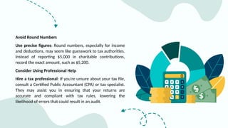 Avoid Round Numbers
Use precise figures: Round numbers, especially for income
and deductions, may seem like guesswork to tax authorities.
Instead of reporting $5,000 in charitable contributions,
record the exact amount, such as $5,200.
Consider Using Professional Help
Hire a tax professional: If you're unsure about your tax file,
consult a Certified Public Accountant (CPA) or tax specialist.
They may assist you in ensuring that your returns are
accurate and compliant with tax rules, lowering the
likelihood of errors that could result in an audit.
 