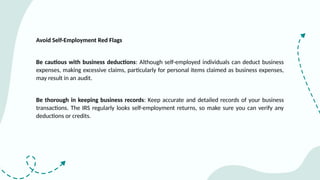 Avoid Self-Employment Red Flags
Be cautious with business deductions: Although self-employed individuals can deduct business
expenses, making excessive claims, particularly for personal items claimed as business expenses,
may result in an audit.
Be thorough in keeping business records: Keep accurate and detailed records of your business
transactions. The IRS regularly looks self-employment returns, so make sure you can verify any
deductions or credits.
 