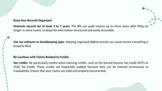 Keep Your Records Organized
Maintain records for at least 3 to 7 years: The IRS can audit returns up to three years after filing (or
longer in some cases), so keep the information structured and easily accessible.
Use tax software or bookkeeping apps: Keeping organized digital records can assist ensure everything is
properly filed.
Be Cautious with Claims Related to Credits
Tax credits: Be particularly careful when claiming credits, such as the Earned Income Tax Credit (EITC) or
Child Tax Credit. These credits are frequently audited because they can be claimed erroneously or
fraudulently. Ensure that your claims are valid and properly documented.
 