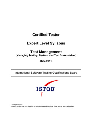 Certified Tester

                       Expert Level Syllabus

                            Test Management
      (Managing Testing, Testers, and Test Stakeholders)

                                          Beta 2011



     International Software Testing Qualifications Board




Copyright Notice
This document may be copied in its entirety, or extracts made, if the source is acknowledged.
 