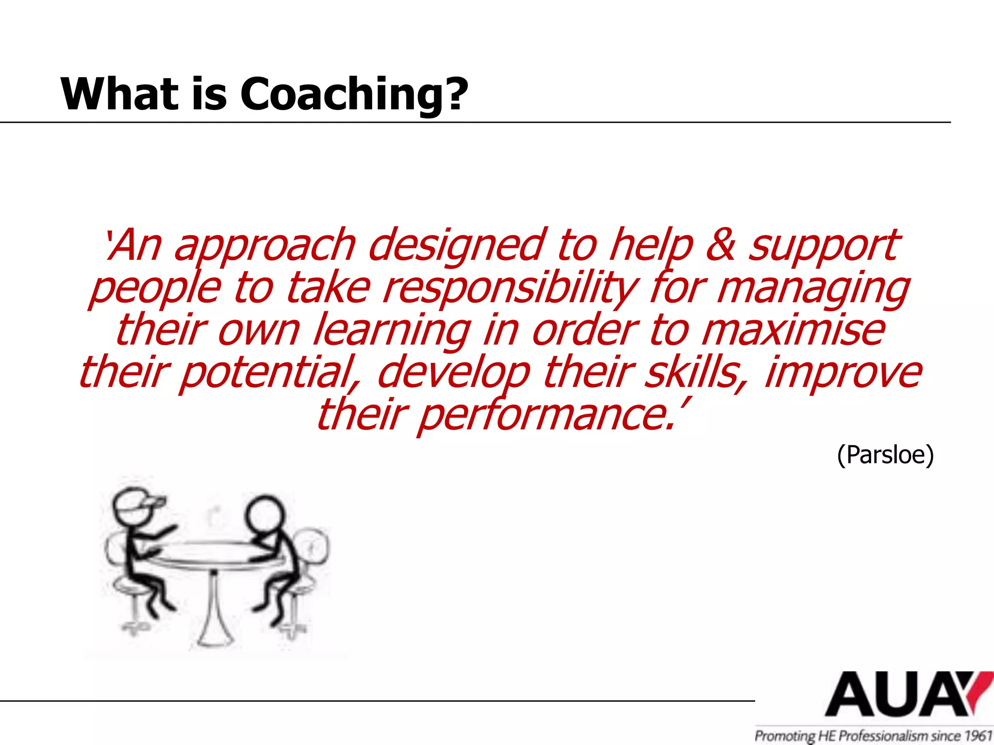 What is Coaching?


 ‘An approach designed to help & support
 people to take responsibility for managing
  their own learning in order to maximise
their potential, develop their skills, improve
             their performance.’
                                         (Parsloe)
 