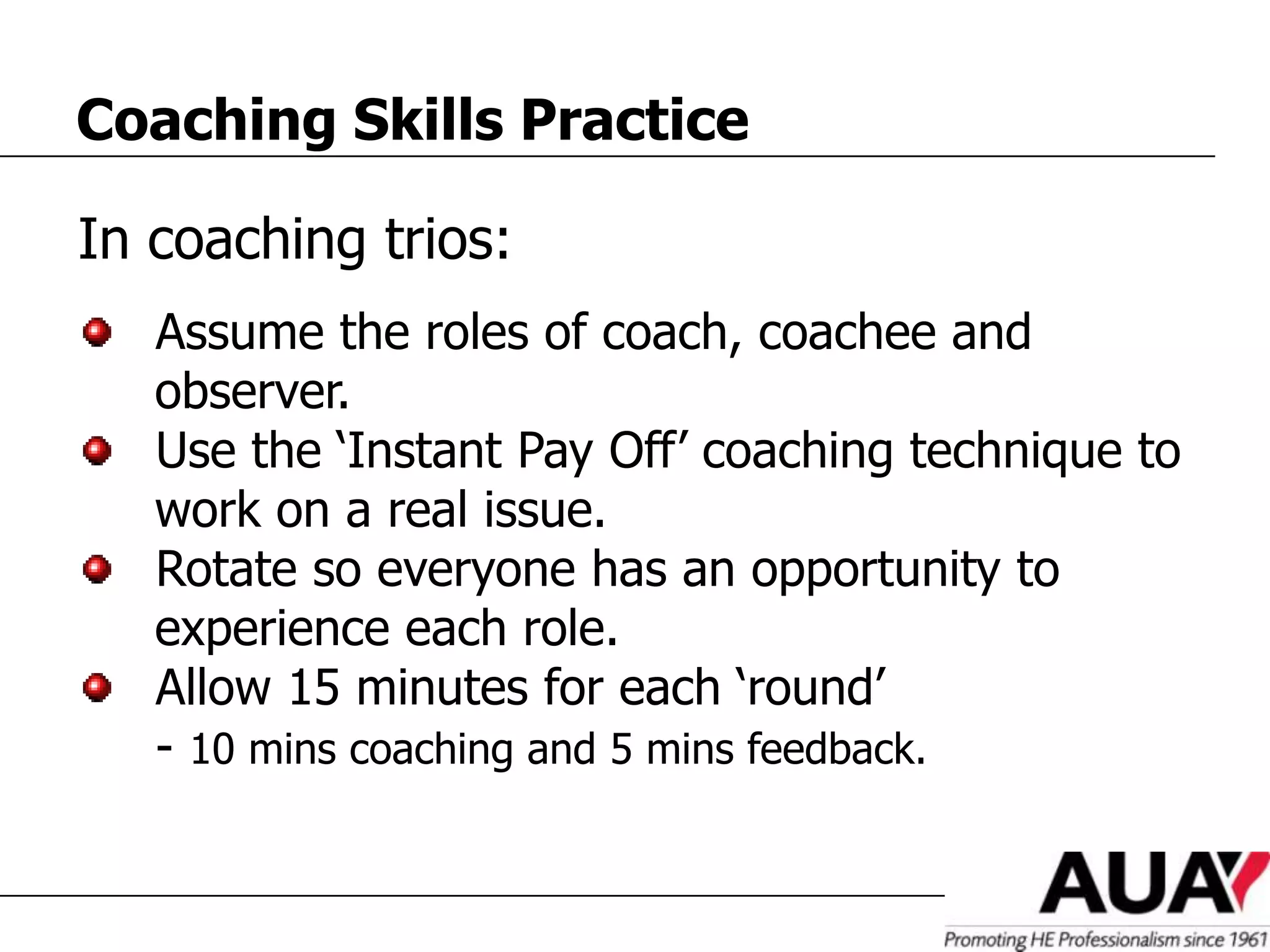 Coaching Skills Practice

In coaching trios:
   Assume the roles of coach, coachee and
   observer.
   Use the ‘Instant Pay Off’ coaching technique to
   work on a real issue.
   Rotate so everyone has an opportunity to
   experience each role.
   Allow 15 minutes for each ‘round’
   - 10 mins coaching and 5 mins feedback.
 