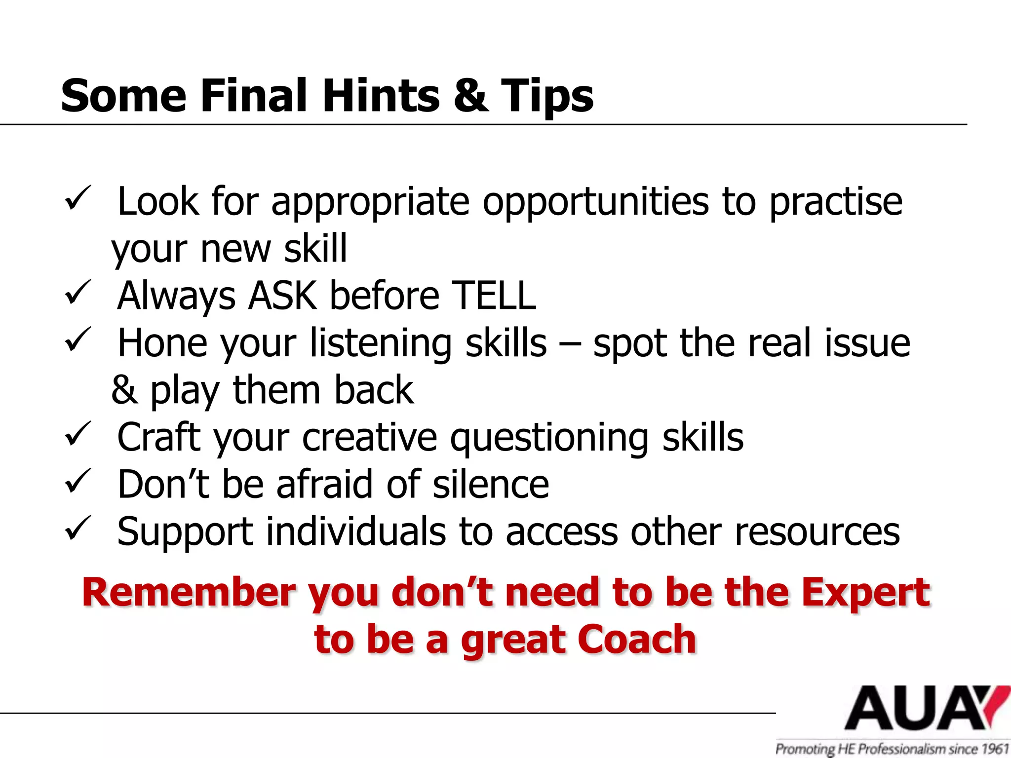 Some Final Hints & Tips

 Look for appropriate opportunities to practise
  your new skill
 Always ASK before TELL
 Hone your listening skills – spot the real issue
  & play them back
 Craft your creative questioning skills
 Don’t be afraid of silence
 Support individuals to access other resources
 Remember you don’t need to be the Expert
          to be a great Coach
 