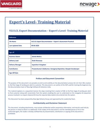 1
Expert’s Level- Training Material
VLS LCL Export Documentation – Expert’s Level- Training Material
Reference
File Name VLS LCL Export Documentation – Expert’s Assessment Practical
Last Updated Date 09-04-2020
Sign off
Business Owner Ashish Mishra
Delivery Lead Shaik Shanavaz
Delivery Manager Sujendran Vengoban
Contributors Praveenkumar Udaikumar, Kanagaraj Rajendran, Deepak Varadarajan
Sign Off Date
Preface and Document Convention
The purpose of this document is to provide an end to end visibility on the documentation process for LCL from HBL creation
to the final stage of sending pre-alert to customer. This document is an outline of the SOP used for training the beginners by
the documentation team of New Age Software & Solutions India.
This material explains in a sequential manner the steps involving from creation of HBL to the final stage of sending pre-alert
to final customer along with screenshots from the system enabling the user to understand on the navigation & sequential
process involved in an export shipment & how the required data needs to be entered into the system.
This Document has been prepared by New Age Delivery Group and approved by the Leadership Team.
Confidentiality and Disclaimer Statement
This document, including attachments, may include confidential and/or proprietary information, and may be used only by
the person or entity to which it is addressed. If the reader of this document is not the intended person or his or her
authorized agent, the reader is hereby notified that any dissemination, distribution or copying of this document is
prohibited.
 
