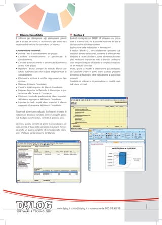 »    Bilancio Consolidato                                         »    Basilea 2
Il software per ottemperare agli adempimenti previsti             Basilea2 è integrato con EXPERT UP attraverso una proce-
per le società per azioni, in accomandita per azioni ed a         dura di scambio dati, ma è possibile importare dei dati di
responsabilità limitata che controllano un’impresa.               bilancio anche da software esterni.
                                                                  Esportazione delle elaborazioni in formato PDF.
Caratteristiche funzionali:                                       Il modulo “Basilea 2”, oltre ad elaborare i prospetti e gli
• Definire l’area di consolidamento del gruppo.                   indicatori dettati dall’accordo, consente di effettuare ela-
• Calcolare automaticamente la percentuale di                     borazioni di analisi di bilancio, come ad esempio business
  consolidamento.                                                 plan, rendiconti finanziari ed indici di bilancio. Le elabora-
• Calcolare automaticamente la percentuale di pertinenza          zioni vengono eseguite sfruttando la completa integrazio-
  di terzi e del gruppo.                                          ne del modulo con Excel.
• Importare i bilanci aziendali dal modulo Bilancio con           Infatti, grazie ai modelli di elaborazione già predisposti,
  calcolo automatico dei valori in base alla percentuale di       sarà possibile creare in pochi istanti qualsiasi prospetto
  consolidamento.                                                 economico e finanziario, oltre naturalmente ai sopra citati
• Effettuare le scritture di rettifica raggruppate per tipo       prospetti.
  scrittura.                                                      Possibilità di utilizzare e di personalizzare i modelli creati
• Elaborare il Bilancio Consolidato.                              dall’utente in Excel.
• Creare la Nota Integrativa del Bilancio Consolidato.
• Preparare la pratica del fascicolo di bilancio per la pre-
  sentazione alle Camere di Commercio.
• Effettuare il controllo quadratura dei bilanci importati,
  del bilancio aggregato e del Bilancio Consolidato.
• Esportare in Excel i singoli bilanci importati, il bilancio
  aggregato e l’anteprima del Bilancio Consolidato.


Grazie agli schemi personalizzati, il software è in grado di
riclassificare il bilancio contabile anche in prospetti gestio-
nali (budget, piani finanziari, controlli di gestione, ecc.).


Un menu guidato permette di gestire e personalizzare, per
ogni azienda, il flusso delle operazioni da svolgere, fornen-
do anche un quadro completo ed immediato delle opera-
zioni effettuate per la redazione del bilancio.




                                                                                                                                   EUIS0910




                                                   www.dylog.it - info@dylog.it - numero verde 800 98 48 98
 