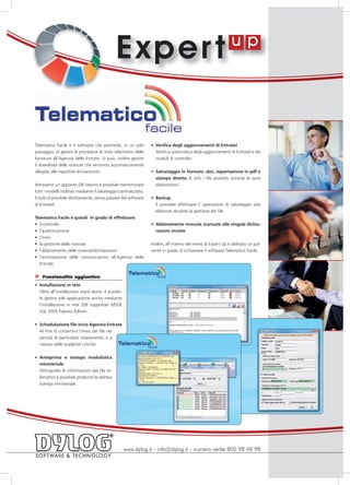 E xper t

Telematico Facile è il software che permette, in un solo           •	 Verifica degli aggiornamenti di Entratel
passaggio, di gestire le procedure di invio telematico delle          Notifica automatica degli aggiornamenti di Entratel e dei
forniture all’Agenzia delle Entrate. Si può, inoltre gestire          moduli di controllo.
il download delle ricevute che verranno automaticamente
allegate alle rispettive dichiarazioni.                            •	 Salvataggio in formato .doc, esportazione in pdf e
                                                                      stampa diretta di tutti i file prodotti durante le varie
Attraverso un apposito DB interno è possibile memorizzare             elaborazioni.
tutti i modelli inoltrati mediante il salvataggio centralizzato.
Il tutto è possibile direttamente, senza passare dal software      •	 Backup
di Entratel.                                                          È possibile effettuare l’ operazione di salvataggio dati
                                                                      elaborati durante la gestione dei file.
Telematico Facile è quindi in grado di effettuare:
•	 il controllo                                                    •	 Abbinamento ricevute scaricate alle singole dichia-
•	 l’autenticazione                                                   razioni inviate
•	 l’invio
•	 la gestione delle ricevute                                      Inoltre, all’interno del menù di Expert Up è abilitato un pul-
•	 l’abbinamento delle ricevute/dichiarazioni                      sante in grado di richiamare il software Telematico Facile.
•	 l’archiviazione delle comunicazioni all’Agenzia delle
   Entrate.

»   Funzionalità aggiuntive
•	 Installazione in rete
   Oltre all’installazione stand alone, è possibi-
   le gestire tale applicazione anche mediante
   l’installazione in rete (DB supportati MSDE
   SQL 2005 Express Edition.


•	 Schedulazione file invio Agenzia Entrate
   Al fine di consentire l’invio dei file nei
   periodi di particolare intasamento o a
   ridosso delle scadenze critiche.


•	 Anteprima e stampa modulistica
   ministeriale
   Attingendo le informazioni dal file te-
   lematico è possibile produrre la relativa
   stampa ministeriale.




                                                     www.dylog.it - info@dylog.it - numero verde 800 98 48 98
 