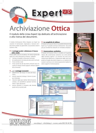 E xper t
Archiviazione Ottica
Il modulo della Linea Expert Up dedicato all’archiviazione
e alla ricerca dei documenti.

Il modulo Archiviazione Ottica integrato con Expert Up             »   La semplicità di utilizzo
consente di memorizzare, organizzare e ricercare tutti i           Il modulo Archiviazione Ottica è accessibile direttamente da
documenti prodotti da gestionale o da procedure esterne            Expert Up. È possibile archiviare direttamente i documenti
(scanner o file).                                                  per poi consultarli ed utilizzarli con immediata semplicità.

»     I vantaggi pratici: ottimizzare il lavoro                    »    Conservazione sostitutiva
      dello studio                                                 Il modulo Archiviazione Ottica si completa con la gestione
Il lavoro dello studio di consulenza, che utilizza il gestionale   relativa alla conservazione sostitutiva così come prevista
Expert Up, viene ottimizzato al massimo mediante                   dalla normativa vigente. È un processo che inizia con la
•	 l’accesso immediato ai documenti archiviati;                    sottoscrizione elettronica e l’apposizione della marca tem-
•	 la visualizzazione e la stampa dei documenti archiviati;        porale sul singolo documento oppure su un insieme di do-
•	 l’invio tramite e-mail;                                         cumenti e termina con la memorizzazione dei medesimi su
•	 l’invio tramite fax dei documenti archiviati senza ne-          idonei supporti di memorizzazione.
       cessità di stampa (tramite appositi software disponi-
       bili sul mercato).


»  …e i vantaggi economici
•	 abbattimento del tempo di ricerca dei docu-
   menti;
•	 enorme risparmio di tempo in termini di stam-
     pe e fotocopie;
•	   riduzione degli spazi dedicati all’archiviazione
     cartacea, con possibilità di spostare l’archivio
     stesso in altra ubicazione;
•	   servizio efficiente e innovativo alla clientela
     grazie anche ai portali web.




                                                   www.dylog.it - info@dylog.it - numero verde 800 98 48 98
 