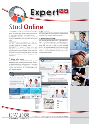 E xper t
StudiOnline
STUDIONLINE è il portale che consente allo studio di offrire       »   Scadenzario
servizi alle imprese clienti attraverso la tecnologia web ga-      È una funzionalità che consente di gestire tutte le scadenze
rantendo una comunicazione continua e tempestiva.                  normative e non relative all’attività dell’impresa.
STUDIONLINE nasce per il commercialista, consulente del
lavoro che intende fornire nuovi servizi alle aziende proprie      »   Gestione documentale
clienti.                                                           È la funzione che consente allo studio di archiviare, cata-
STUDIONLINE consente alle imprese di fruire di servizi di          logare e condividere rapidamente con l’azienda cliente,
consulenza e di strumenti informatici senza doversi neces-         non solo documenti relativi a situazioni contabili, bilanci,
sariamente organizzare con strumenti propri.                       report fiscali, buste paga, LUL, F24, CUD, report relativi alla
STUDIONLINE è una soluzione che utilizza un’interfaccia            gestione del personal ma anche documenti prodotti dallo
Web, fruibile in qualsiasi luogo ed in qualsiasi momento           studio relativi ad esempio a contrattualistica, circolari, fac
alla quale le risorse dello studio e delle aziende clienti acce-   simili ecc.., riducendo fortemente i tempi di ricerca e trasfe-
dono tramite profili di accesso personalizzati e controllati       rimento delle informazioni
per ciascun operatore ottenendo le informazioni di speci-
fico interesse.

»    Servizi Linea Lavoro
Funzionalità semplice e immediata che permette agli utenti
dell’azienda cliente l’inserimento informatico dei giustifica-
tivi di assenza/presenza, degli straordinari e delle causali
che devono essere liquidate nella busta paga e la pubblica-
zione da parte dello studio, dei documenti e della reporti-
stica relativa al personale.




                                                   www.dylog.it - info@dylog.it - numero verde 800 98 48 98
 