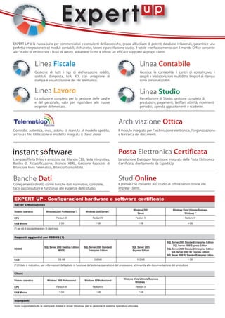 Ex p e r t
EXPERT UP è la nuova suite per commercialisti e consulenti del lavoro che, grazie all'utilizzo di potenti database relazionali, garantisce una
perfetta integrazione tra i moduli contabili, dichiarativi, lavoro e parcellazione studio. Il totale interfacciamento con il mondo Office consente
allo studio di ottimizzare i flussi di lavoro, abbattere i costi e offrire un efficace supporto ai propri clienti.


                      Linea Fiscale                                                                             Linea Contabile
                      Gestione di tutti i tipi di dichiarazione redditi,                                        Gestisce la contabilità, i centri di costo/ricavo, i
                      sostituti d’imposta, IVA, ICI, con anteprime di                                           cespiti e le elaborazioni multiditta. I report di stampa
                      stampa e visualizzazione del file telematico.                                             sono personalizzabili.


                      Linea Lavoro                                                                              Linea Studio
                      La soluzione completa per la gestione delle paghe                                         Parcellazione di Studio, gestione completa di
                      e del personale, nata per rispondere alle nuove                                           prestazioni, pagamenti, tariffari, attività, movimenti
                      esigenze del mercato.                                                                     periodici, agenda appuntamenti e scadenze.



                                                                                               Archiviazione Ottica
Controlla, autentica, invia, abbina la ricevuta al modello spedito,                            Il modulo integrato per l’archiviazione elettronica, l’organizzazione
archivia i file. Utilizzabile in modalità integrata o stand alone.                             e la ricerca dei documenti.




                                                                                               Posta Elettronica Certificata
L’ampia offerta Dylog è arricchita da: Bilancio CEE, Nota Integrativa,                         La soluzione Dylog per la gestione integrata della Posta Elettronica
Basilea 2, Riclassificazione, Bilancio XBRL, Gestione Fascicolo di                             Certificata, direttamente da Expert Up.
Bilancio e Invio Telematico, Bilancio Consolidato.


Banche Dati                                                                                    StudiOnline
Collegamento diretto con le banche dati normative, complete,                                   Il portale che consente allo studio di offrire servizi online alle
facili da consultare e funzionali alle esigenze dello studio.                                  imprese clienti.


EXPERT UP - Configurazioni hardware e software certificate
Server o Monoutenza
                                                                                                          Windows 2003                     Windows Vista Ultimate/Business
Sistema operativo                  Windows 2000 Professional(*)     Windows 2000 Server(*)
                                                                                                             Server                                 Windows 7
CPU                                           Pentium III                 Pentium IV                        Pentium IV                                Pentium IV

RAM Minima                                          2 GB                     2 GB                              2 GB                                      4 GB

(*) per reti di piccole dimensioni (5 client max)


Requisiti aggiuntivi per RDBMS (1)
                                                                                                                                     SQL Server 2005 Standard/Enterprise Edition
                                                                                                                                          SQL Server 2008 Express Edition
                                 SQL Server 2000 Desktop Edition   SQL Server 2000 Standard/             SQL Server 2005
RDBMS                                                                                                                                SQL Server 2008 Standard/Enterprise Edition
                                             (MSDE)                   Enterprise Edition                 Express Edition
                                                                                                                                        SQL Server 2008 R2 Express Edition
                                                                                                                                     SQL Server 2008 R2 Standard/Enterprise Edition
RAM                                             256 MB                      256 MB                            512 MB                                     1 GB

(1) il dato è indicativo, per informazioni dettagliate in funzione del sistema operativo e del processore, si rimanda alla documentazione del produttore.


Client
                                                                                                  Windows Vista Ultimate/Business
Sistema operativo                   Windows 2000 Professional      Windows XP Professional
                                                                                                           Windows 7
CPU                                           Pentium III                 Pentium IV                        Pentium IV

RAM Minima                                          1 GB                     1 GB                              2 GB


Stampanti

Sono supportate tutte le stampanti dotate di driver Windows per la versione di sistema operativo utilizzata.
 