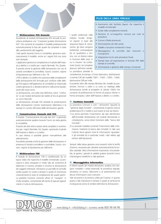PLUS DELLA LINEA FISCALE

                                                                                                 • Inserimento dati facilitato (layout che rispecchia il
                                                                                                   modello ministeriale).
                                                                                                 • Guida nella compilazione (wizard).

»    Dichiarazione IVA Annuale                                    I quadri evidenziati nella       • Gestione di un’anagrafica comune per tutte le
                                                                                                     procedure.
Accedendo al modulo Dichiarazione IVA annuale la pro-             videata iniziale vengo-
cedura predispone una “Creazione guidata dichiarazione            no esposti in base alla          • Comuni d’Italia precaricati.
IVA” che consente di compilare il modello predisponendo           sequenza logica di carica-       • Storicizzazione dei dati variati.
automaticamente la lista dei quadri da compilare in base          mento; gli stessi vengono        • Tabelle e istruzioni ministeriali in linea.
alle caratteristiche del soggetto.                                evidenziati, contrassegnati      • Messaggistica di controllo dati mancanti o
I dati gestiti durante l’anno in contabilità, generano auto-      da un quadratino a sini-           incongruenti.
maticamente il modello, anche se i registri IVA non sono          stra, con un diverso colore
                                                                                                   • Integrazione tra le varie procedure fiscali.
stati stampati.                                                   in funzione dello stato in
                                                                                                   • Stampe laser ed esportazione in formato PDF delle
L’applicativo gestisce la compilazione e il calcolo dell’impo-    cui si trovano: da confer-
                                                                                                     stampe di controllo.
sta a debito o a credito per i regimi Normale, Ter, Quater.       mare (rosso), da compilare
                                                                                                   • Archiviazione e gestione delle stampe ministeriali.
È prevista anche la gestione delle dichiarazioni nei casi di      (bianco), definitivo (verde).
società controllanti e controllate, fusioni, scissioni, regime    La procedura prevede la
di liquidazione per fallimenti e Art. 74.                         compilazione, la stampa, e l’invio telematico, direttamente
L’IVA a debito o a credito che scaturisce dalla compilazione      o tramite CAF dei modello 730/1 – 730/2 – 730/3 – 730/4,
della dichiarazione IVA Annuale può confluire nella dele-         destinazione 5/8 per mille.
ga F24 oppure nell’applicativo di contabilità se l’eventuale      Il prodotto oltre alla stampa illimitata dei modelli da pre-
credito generato lo si desidera detrarre nella prima liquida-     sentare, fornisce a video o su carta un riepilogo della
zione del nuovo anno.                                             dichiarazione (simile al prospetto di calcolo 730/3) che
La dichiarazione, una volta resa definitiva, viene “unifica-      consente al professionista di fornire al proprio cliente in
ta” ai vari moduli dichiarativi dei redditi al fine di generare   forma anticipata i valori dell’imposta a debito o a credito.
un unico fascicolo.
La dichiarazione annuale IVA prevede la presentazione             »    Gestione immobili
della dichiarazione tramite trasmissione telematica e la          La procedura (comune a tutti i dichiarativi) riguarda la
stampa (in numero illimitato) delle dichiarazioni gestite.        “gestione degli immobili”, consentendo di gestire tutta la
                                                                  problematica ICI e redditi e può essere di due tipi diversi:
»     Comunicazione Annuale dati IVA                              1) La prima permette l’inserimento dei dati identificativi
Il modulo “Comunicazione Annuale dati IVA” è generato                dell’immobile direttamente nel modulo Ministeriale in
automaticamente qualora durante l’anno sia stata gestita             compilazione, senza dover transitare dalla “banca dati
la contabilità.                                                      immobili”.
Il riporto dei dati attivi e passivi viene compilato in automa-   2) La seconda modalità consente l’inserimento delle infor-
tico per i regimi Normale, Ter, Quater, riportando il calcolo        mazioni mediante la banca dati immobili. In tale caso
dell’imposta a debito o a credito.                                   l’utente dovrà gestire tutte le informazioni riguardan-
In caso diverso è possibile gestire manualmente tale                 ti gli immobili ed in particolar modo i dati relativi agli
adempimento.                                                         estremi dell’ubicazione.
Il prodotto prevede anche la gestione delle dichiarazioni in
presenza di Società controllanti e controllate, fusioni, scis-    Sempre nella stessa gestione sono presenti tutte le tariffe
sioni, regime di liquidazione per fallimenti.                     d’estimo, necessarie per calcolare automaticamente la ren-
                                                                  dita catastale. Altra informazione importante, è la possibi-
»    Dichiarazione 730                                            lità, di gestire i periodi di validità qualora durante l’anno
Il modulo di dichiarazione 730 è caratterizzato da un             intervengano modifiche in tale gestione.
layout video che rispecchia il modello ministeriale. La pro-
cedura è stata sviluppata in modo tale da consentire di           »    Messaggistica informativa
elaborare in maniera semplice e intuitiva la dichiarazione        In diversi quadri dei moduli dichiarativi, qualora non ven-
dei soggetti interessati. Attraverso un pannello di controllo     gano compilati i campi essenziali, la procedura segnala,
(scelta quadri), lo studio è sempre in grado di monitorare        attraverso un avviso, (bloccante o di avvertimento) che
costantemente lo stato di compilazione dei quadri gestiti.        alcune informazioni sono mancanti.
La predetta funzione consente altresì di “navigare” in            Tale strumento è di estrema utilità per l’utente, in quanto
modo semplice, consentendo all’utente di operare agevol-          grazie a tale indicazione è sempre in grado di verificare le
mente in tutta la dichiarazione.                                  incongruenze prima di rendere definitive le dichiarazioni.
                                                                                                                                                           EULF0910




                                                   www.dylog.it - info@dylog.it - numero verde 800 98 48 98
 