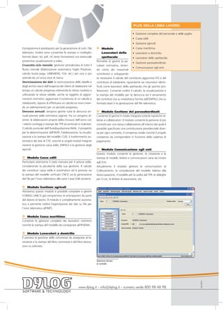 PLUS DELLA LINEA LAVORO

                                                                                                    • Gestione completa del personale e delle paghe.
                                                                                                    • Casse edili.
                                                                                                    • Gestione agricoli.
Il programma è predisposto per la generazione di tutti i file       »    Modulo                      • Cassa marittima.
telematici. Inoltre sono consentite le stampe in molteplici              Lavoratori dello            • Lavoratori a domicilio.
formati (laser, txt, pdf, rtf, testo formattato) con eventuale           spettacolo                  • Lavoratori dello spettacolo.
preventiva visualizzazione a video.                                 Permette di gestire la pe-
                                                                                                     • Gestione parasubordinati.
Cruscotto ciclo mensile: gestione centralizzata di tutto il         culiare normativa, tenen-
                                                                                                     • Comunicazioni agli enti.
flusso mensile (Elaborazione automatica foglio Presenze,            do conto dei massimali
calcolo busta paga, UNIEMENS, F24, etc.) per una o più              contributivi e sviluppando
aziende da un’unica voce di menu.                                   se necessario il calcolo del contributo aggiuntivo IVS e del
Storicizzazione dei dati: la storicizzazione delle tabelle e        contributo di solidarietà, riguardante sia i lavoratori identi-
degli archivi nasce dall’esigenza dei clienti di rielaborare nel    ficati come lavoratori dello spettacolo che gli sportivi pro-
tempo un calcolo pregresso ottenendo lo stesso risultato e          fessionisti. Consente inoltre il calcolo, la visualizzazione e
utilizzando le stesse tabelle, anche se oggetto di aggior-          la stampa del modello per la denuncia ed il versamento
namenti normativi, aggiornare il contenuto di un calcolo e          dei contributi (sia su modulistica fornita dall’ENPALS che su
rielaborarlo, oppure di effettuare un calcolo ex novo crean-        formato laser) e la generazione del file telematico.
do un adempimento per un periodo pregresso.
Denunce annuali: vengono gestite tutte le denunce an-               »    Modulo Gestione dei parasubordinati
nuali previste dalla normativa vigente, fra cui vengono di-         Consente di gestire in modo integrato tutte le casistiche re-
stinte: le elaborazioni proprie della chiusura dell’anno con        lative ai collaboratori. Il modulo consente la gestione di più
i relativi conteggi e stampe dei TFR accantonati e rivalutati,      contratti per uno stesso collaboratore all’interno dei quali è
il calcolo puntuale dell’Autoliquidazione INAIL, il prospetto       possibile specificare una contribuzione previdenziale diver-
per la determinazione dell’IRAP, l’elaborazione, la visualiz-       sa per ogni contratto, il compenso totale nonché il singolo
zazione e la stampa del modello CUD, il trasferimento au-           compenso da corrispondere in funzione della cadenza di
tomatico dei dati al 770, nonché ai singoli moduli integrati        pagamento.
inerenti la gestione cassa edile, ENPALS e la gestione degli
agricoli.                                                           »    Modulo Comunicazione agli enti
                                                                    Questo modulo consente la gestione, la creazione e la
»    Modulo Casse edili                                             stampa di modelli, lettere e comunicazioni varie da inviare
Particolare attenzione è stata riservata per il settore edile,      agli Enti.
considerando la peculiarità della sua gestione. Il calcolo          Attualmente il modulo gestisce le comunicazioni al
dei contributi cassa edile è automatico ed è prevista sia           Collocamento, la compilazione del modello relativo alla
la stampa del modello unificato CNCE sia la generazione             disoccupazione, il modello per la scelta del TFR, le deleghe
del file per l’invio telematico alle varie Casse Edili esistenti.   per il LUL, le lettere di assunzione, etc.

»    Modulo Gestione agricoli
Attraverso questo modulo è possibile compilare e gestire
il DMAG UNICO già comprensivo di anticipazioni da parte
del datore di lavoro. Il modulo è completamente automa-
tico e permette inoltre l’esportazione dei dati su file per
l’invio telematico all’INPS.


»  Modulo Cassa marittima
Consente la gestione completa dei lavoratori marittimi
nonché la stampa del modello da consegnare all’IPSEMA.


»   Modulo Lavoratori a domicilio
È prevista la gestione delle commesse da assegnare al la-
voratore e la stampa del libro commesse e del libro lavora-
zioni su vidimato.




                                                                    Selezione del tipo
                                                                    di contratto
                                                                                                                                                       EULL0910




                                                    www.dylog.it - info@dylog.it - numero verde 800 98 48 98
 
