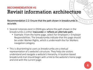 RECOMMENDATION #2
Revisit information architecture
Recommendation 2.2: Ensure that the path shown in breadcrumbs is
accurate.
• Several instances exist in OSHA.gov where the path shown in the
breadcrumbs is either inaccurate or reflects an alternate path.
• Example: From the home page, select For Employers > Employer
Responsibilities. The breadcrumbs indicate that this page should
be under Worker Rights, which is underneath the For Workers
navigation category.
• This is disorienting to users as breadcrumbs are a textual
representation of a website’s structure. They help site visitors
understand and navigate a website’s hierarchy. A location-based
breadcrumb trail should begin with a link to the website’s home page
and end with the current page.
4
 