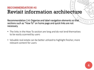 RECOMMENDATION #2
Revisit information architecture
Recommendation 2.4: Organize and label navigation elements so that
sections such as “How To” on home page and quick links are not
necessary.
• The links in the How To section are long and do not lend themselves
to be easily scanned by users
• Valuable real estate can be better utilized to highlight fresher, more
relevant content for users
4
 