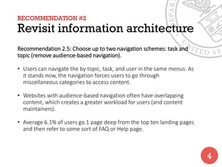 RECOMMENDATION #2
Revisit information architecture
Recommendation 2.5: Choose up to two navigation schemes: task and
topic (remove audience-based navigation).
• Users can navigate the by topic, task, and user in the same menus. As
it stands now, the navigation forces users to go through
miscellaneous categories to access content.
• Websites with audience-based navigation often have overlapping
content, which creates a greater workload for users (and content
maintainers).
• Average 6.1% of users go 1 page deep from the top ten landing pages
and then refer to some sort of FAQ or Help page.
4
 