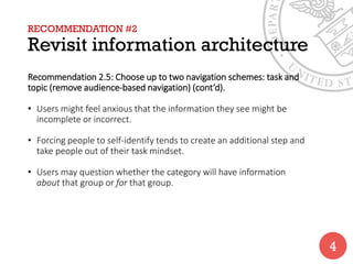 RECOMMENDATION #2
Revisit information architecture
Recommendation 2.5: Choose up to two navigation schemes: task and
topic (remove audience-based navigation) (cont’d).
• Users might feel anxious that the information they see might be
incomplete or incorrect.
• Forcing people to self-identify tends to create an additional step and
take people out of their task mindset.
• Users may question whether the category will have information
about that group or for that group.
4
 