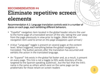 RECOMMENDATION #4
Eliminate repetitive screen
elements
Recommendation 4.1: Language translation controls exist in a number of
places on each page, each exhibiting different behaviors.
• “Español” navigation item located in the global header returns the user
to the home page of a translated version of the site, taking the user away
from the page previously in view prior to toggle. (Note that the
navigation item used to arrive on this page disappears upon arrival.)
• A blue “Language” toggle is present on several pages at the content
level. When triggered, everything below the global navigation is
translated. The button persists after the translation has occurred and
exhibits the action in the translated language.
• An “Espanol” link exists in the global fat footer and, as a result, is present
on every page. This link is not a toggle (a DOL-wide directory of links
targeted to the Spanish-speaking audience) , but the fact that the link’s
name is the same as others which exist on the same page can be
problematic for those reliant on screen readers
3
 