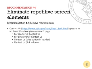 RECOMMENDATION #4
Eliminate repetitive screen
elements
Recommendation 4.2: Remove repetitive links.
• Contact Us (https://www.osha.gov/html/Feed_Back.html) appears in
no fewer than four places on each page.
• For Workers > Contact Us
• For Employers > Contact Us
• Contact Us (blue button in header)
• Contact Us (link in footer)
2
 
