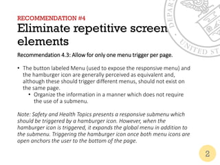 RECOMMENDATION #4
Eliminate repetitive screen
elements
Recommendation 4.3: Allow for only one menu trigger per page.
• The button labeled Menu (used to expose the responsive menu) and
the hamburger icon are generally perceived as equivalent and,
although these should trigger different menus, should not exist on
the same page.
• Organize the information in a manner which does not require
the use of a submenu.
Note: Safety and Health Topics presents a responsive submenu which
should be triggered by a hamburger icon. However, when the
hamburger icon is triggered, it expands the global menu in addition to
the submenu. Triggering the hamburger icon once both menu icons are
open anchors the user to the bottom of the page.
2
 