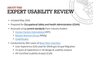 ABOUT THIS
EXPERT USABILITY REVIEW
• Initiated May 2016
• Prepared for Occupational Safety and Health Administration (OSHA)
• Assessed using current standards from industry leaders
• Human Factors International (HFI)
• Nielsen Norman Group (NN/g)
• Usability.gov
• Conducted by Wes Lewis of Booz Allen Hamilton
• User Experience (UX) Lead for OSHA.gov Drupal Migration
• 12 years of experience in UX design & usability analysis
• HFI Certified Usability Analyst (CUA)
 