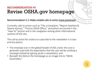 RECOMMENDATION #5
Revise OSHA.gov homepage
Recommendation 5.2: Make notable calls to action more prominent.
Currently, calls to action such as “File a Complaint, ”Report Fatalities &
Severe Injuries,” “Find an OSHA Office,” and others are buried in the
“How To” section and in the navigation among other informational
sections of the site.
The call to action for visitors to subscribe to the newsletter is in two
primary places:
• The envelope icon in the global header of DOL (note: this icon is
generally used with the expectation that the user will be sending a
message instead of signing up for a newsletter), and
• Beneath the fold on the homepage as an image-link to “OSHA
QuickTakes.”
3
 