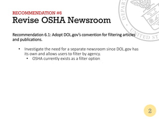 RECOMMENDATION #6
Revise OSHA Newsroom
Recommendation 6.1: Adopt DOL.gov’s convention for filtering articles
and publications.
• Investigate the need for a separate newsroom since DOL.gov has
its own and allows users to filter by agency.
• OSHA currently exists as a filter option
2
 