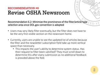 RECOMMENDATION #6
Revise OSHA Newsroom
Recommendation 6.2: Minimize the prominence of the filter/article type
selection area once DOL.gov convention is adopted
• Users may very likely filter eventually, but the filter does not have to
be the very first visible section on the newsroom home.
• Currently, users are unable to see the updated list of articles because
the filter and the newsletter subscription field take up more vertical
space than necessary.
• This impacts the user’s ability to determine system status. Has
their request to filter been satisfied? They must scroll down to
determine this after every submission as no additional feedback
is provided above the fold.
2
 
