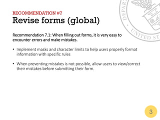 RECOMMENDATION #7
Revise forms (global)
Recommendation 7.1: When filling out forms, it is very easy to
encounter errors and make mistakes.
• Implement masks and character limits to help users properly format
information with specific rules
• When preventing mistakes is not possible, allow users to view/correct
their mistakes before submitting their form.
3
 