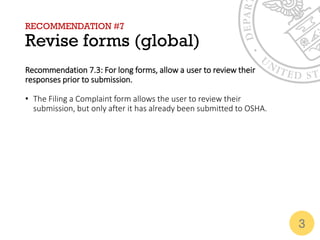 RECOMMENDATION #7
Revise forms (global)
Recommendation 7.3: For long forms, allow a user to review their
responses prior to submission.
• The Filing a Complaint form allows the user to review their
submission, but only after it has already been submitted to OSHA.
3
 