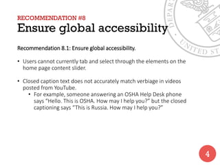 RECOMMENDATION #8
Ensure global accessibility
Recommendation 8.1: Ensure global accessibility.
• Users cannot currently tab and select through the elements on the
home page content slider.
• Closed caption text does not accurately match verbiage in videos
posted from YouTube.
• For example, someone answering an OSHA Help Desk phone
says “Hello. This is OSHA. How may I help you?” but the closed
captioning says “This is Russia. How may I help you?”
4
 
