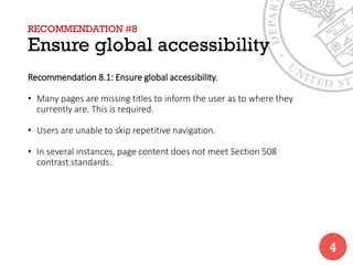 RECOMMENDATION #8
Ensure global accessibility
Recommendation 8.1: Ensure global accessibility.
• Many pages are missing titles to inform the user as to where they
currently are. This is required.
• Users are unable to skip repetitive navigation.
• In several instances, page content does not meet Section 508
contrast standards.
4
 