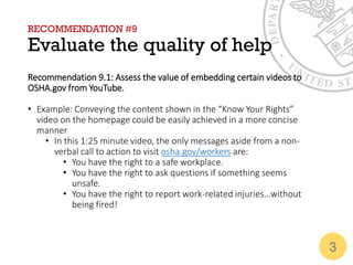 RECOMMENDATION #9
Evaluate the quality of help
Recommendation 9.1: Assess the value of embedding certain videos to
OSHA.gov from YouTube.
• Example: Conveying the content shown in the “Know Your Rights”
video on the homepage could be easily achieved in a more concise
manner
• In this 1:25 minute video, the only messages aside from a non-
verbal call to action to visit osha.gov/workers are:
• You have the right to a safe workplace.
• You have the right to ask questions if something seems
unsafe.
• You have the right to report work-related injuries…without
being fired!
3
 