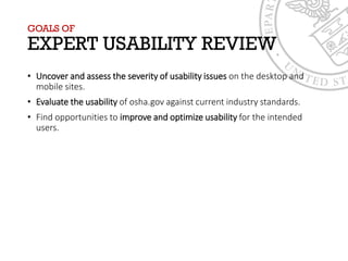 GOALS OF
EXPERT USABILITY REVIEW
• Uncover and assess the severity of usability issues on the desktop and
mobile sites.
• Evaluate the usability of osha.gov against current industry standards.
• Find opportunities to improve and optimize usability for the intended
users.
 