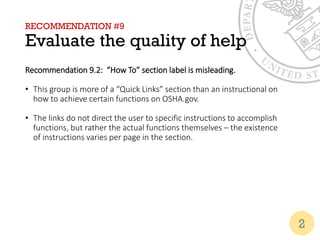 RECOMMENDATION #9
Evaluate the quality of help
Recommendation 9.2: “How To” section label is misleading.
• This group is more of a “Quick Links” section than an instructional on
how to achieve certain functions on OSHA.gov.
• The links do not direct the user to specific instructions to accomplish
functions, but rather the actual functions themselves – the existence
of instructions varies per page in the section.
2
 