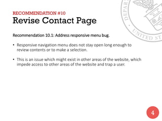 RECOMMENDATION #10
Revise Contact Page
Recommendation 10.1: Address responsive menu bug.
• Responsive navigation menu does not stay open long enough to
review contents or to make a selection.
• This is an issue which might exist in other areas of the website, which
impede access to other areas of the website and trap a user.
4
 