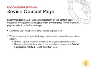 RECOMMENDATION #10
Revise Contact Page
Recommendation 10.2: Expose contact form on the contact page
instead of forcing users to navigate to yet another page from the contact
page in order to submit a message.
• Currently, user must select Email link to expose form.
• When navigating to a contact page, users expect immediate access to
a form.
• The first option on the Contact OSHA page is a phone number.
• The second available option is to click a link to access the Submit
a Workplace Safety & Health Question form.
2
 