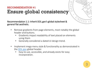RECOMMENDATION #1
Ensure global consistency
Recommendation 1.1: Inherit DOL.gov’s global stylesheet &
general flat aesthetic.
• Remove gradients from page elements, most notably the global
header and buttons.
• Gradients impact readability of text placed on elements
using them
• Generally considered a dated UI design trend.
• Implement mega menu style & functionality as demonstrated in
the DOL.gov global header.
• Easy to use, accessible, and already exists for easy
incorporation.
3
 