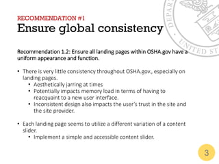RECOMMENDATION #1
Ensure global consistency
Recommendation 1.2: Ensure all landing pages within OSHA.gov have a
uniform appearance and function.
• There is very little consistency throughout OSHA.gov., especially on
landing pages.
• Aesthetically jarring at times
• Potentially impacts memory load in terms of having to
reacquaint to a new user interface.
• Inconsistent design also impacts the user’s trust in the site and
the site provider.
• Each landing page seems to utilize a different variation of a content
slider.
• Implement a simple and accessible content slider.
3
 