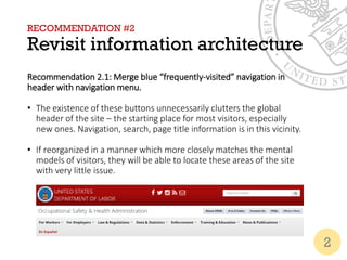 RECOMMENDATION #2
Revisit information architecture
Recommendation 2.1: Merge blue “frequently-visited” navigation in
header with navigation menu.
• The existence of these buttons unnecessarily clutters the global
header of the site – the starting place for most visitors, especially
new ones. Navigation, search, page title information is in this vicinity.
• If reorganized in a manner which more closely matches the mental
models of visitors, they will be able to locate these areas of the site
with very little issue.
2
 
