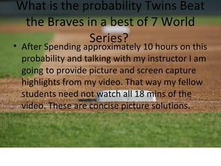 What is the probability Twins Beat
 the Braves in a best of 7 World
             Series?
• After Spending approximately 10 hours on this
  probability and talking with my instructor I am
  going to provide picture and screen capture
  highlights from my video. That way my fellow
  students need not watch all 18 mins of the
  video. These are concise picture solutions.
 