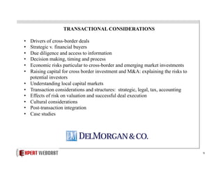 TRANSACTIONAL CONSIDERATIONS
• 
• 
• 
• 
• 
• 
• 
• 
• 
• 
• 
• 

Drivers of cross-border deals
Strategic v. financial buyers
Due diligence and access to information
Decision making, timing and process
Economic risks particular to cross-border and emerging market investments
Raising capital for cross border investment and M&A: explaining the risks to
potential investors
Understanding local capital markets
Transaction considerations and structures: strategic, legal, tax, accounting
Effects of risk on valuation and successful deal execution
Cultural considerations
Post-transaction integration
Case studies

9

 