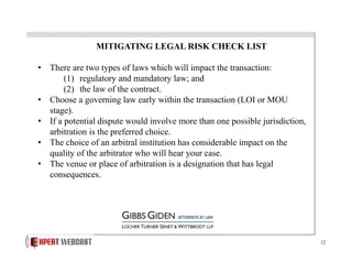 MITIGATING LEGAL RISK CHECK LIST
•  There are two types of laws which will impact the transaction:
(1)  regulatory and mandatory law; and
(2)  the law of the contract.
•  Choose a governing law early within the transaction (LOI or MOU
stage).
•  If a potential dispute would involve more than one possible jurisdiction,
arbitration is the preferred choice.
•  The choice of an arbitral institution has considerable impact on the
quality of the arbitrator who will hear your case.
•  The venue or place of arbitration is a designation that has legal
consequences.

12

 