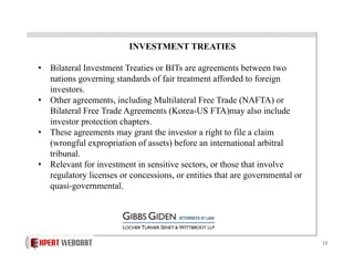 INVESTMENT TREATIES
•  Bilateral Investment Treaties or BITs are agreements between two
nations governing standards of fair treatment afforded to foreign
investors.
•  Other agreements, including Multilateral Free Trade (NAFTA) or
Bilateral Free Trade Agreements (Korea-US FTA)may also include
investor protection chapters.
•  These agreements may grant the investor a right to file a claim
(wrongful expropriation of assets) before an international arbitral
tribunal.
•  Relevant for investment in sensitive sectors, or those that involve
regulatory licenses or concessions, or entities that are governmental or
quasi-governmental.

13

 