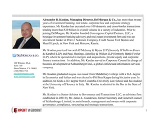 Alexander B. Kasdan, Managing Director, DelMorgan & Co., has more than twenty
years of investment banking, real estate, corporate law and corporate strategy
experience. Mr. Kasdan has executed over 100 domestic and cross-border transactions
totaling more than $10 billion in overall volume in a variety of industries. Prior to
joining DelMorgan, Mr. Kasdan founded Convergence Capital Partners, LLC, a
boutique investment banking advisory and real estate investment firm and was an
investment banker at Peter J. Solomon Company, Credit Suisse First Boston and
Merrill Lynch, in New York and Moscow, Russia.

100 Wilshire Blvd.
Suite 750
Santa Monica, CA 90401
(310) 980-1718
ak@delmorganco.com
www.delmorganco.com

Mr. Kasdan practiced law with O’Melveny & Myers LLP (formerly O’Sullivan Graev
& Karabell LLP) and Paul, Hastings, Janofsky & Walker LLP (formerly Battle Fowler
LLP), where he specialized in mergers and acquisitions, private equity and corporate
finance transactions. In addition, Mr. Kasdan served as Corporate Counsel in charge of
business development at Schlumberger Ltd., a global oilfield and information services
company.
Mr. Kasdan graduated magna cum laude from Middlebury College with a B.A. degree
in Economics and Italian and was elected to Phi Beta Kappa during his junior year. In
addition, he holds a J.D. degree from Columbia University Law School and has studied
at the University of Florence in Italy. Mr. Kasdan is admitted to the Bar in the State of
New York.
Mr. Kasdan is a Senior Advisor to Governance and Transactions LLC, an advisory firm
established in 2003 by Mr. James L. Gunderson, former Secretary and General Counsel
of Schlumberger Limited, to assist boards, management and owners with corporate
governance, compliance, structuring and strategic transactions.
2

 