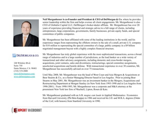 Neil Morganbesser is co-Founder and President & CEO of DelMorgan & Co. where he provides
senior leadership within the firm and helps oversee all client engagements. Mr. Morganbesser is also
CEO of Globalist Capital LLC, DelMorgan’s broker-dealer affiliate. Mr. Morganbesser has over 20
years of experience providing financial and strategic advice to a full range of clients, including
entrepreneurs, large corporations, governments, family businesses, private equity funds, and special
committees of public companies.
Mr. Morganbesser has been affiliated with some of the leading institutions in the world, and his
experience ranges from representing the offshore owners in the sale of a small, private U.S. company
for $10 million to representing the special committee of a large, public company in a $9 billion
negotiated management buyout with a highly complex financial structure.

100 Wilshire Blvd.
Suite 750
Santa Monica, CA 90401
(310) 319-2000
nm@delmorganco.com
www.delmorganco.com

Mr. Morganbesser has truly global experience with the most sophisticated transactions, across a broad
range of industries and in a large number of jurisdictions, as the lead banker on a wide variety of
transactional and other advisory assignments, including domestic and cross-border mergers,
acquisitions, joint ventures, sales and divestitures, restructurings, special committee assignments,
unsolicited acquisitions and hostile defense. With transactional experience in over 30 countries, Mr.
Morganbesser has successfully advised on over 75 transactions.
Until May 2008, Mr. Morganbesser was the head of West Coast and Asia Mergers & Acquisitions at
Bear Stearns & Co., as a Senior Managing Director based in Los Angeles. Prior to joining Bear
Stearns in May 2001, Mr. Morganbesser was an investment banker in the Mergers, Acquisitions and
Restructuring Department at Morgan Stanley (in New York from 1993-1998 and in Los Angeles from
1998-2001). From 1990-1993, Mr. Morganbesser was a corporate and M&A attorney at the
preeminent New York law firm of Wachtell, Lipton, Rosen & Katz.
Mr. Morganbesser graduated with an A.B. magna cum laude in Applied Mathematics / Economics
from Harvard University (Phi Beta Kappa) in 1986 and received his J.D. and M.B.A. degrees (Order
of the Coif, with honors) from Stanford University in 1990.

3

 